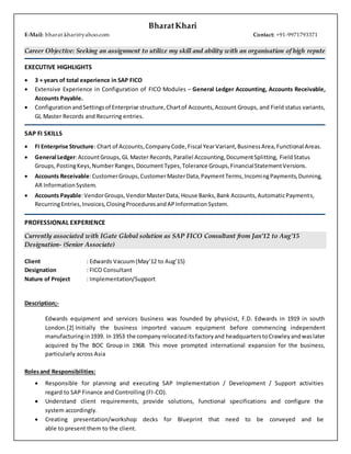 BharatKhari
E-Mail: bharat.khari@yahoo.com Contact: +91-9971793371
Career Objective: Seeking an assignment to utilize my skill and ability with an organisation of high repute
EXECUTIVE HIGHLIGHTS
 3 + years of total experience in SAP FICO
 Extensive Experience in Configuration of FICO Modules – General Ledger Accounting, Accounts Receivable,
Accounts Payable.
 ConfigurationandSettingsof Enterprise structure,Chartof Accounts,Account Groups, and Field status variants,
GL Master Records and Recurring entries.
SAP FI SKILLS
 FI Enterprise Structure: Chart of Accounts,CompanyCode,Fiscal YearVariant,BusinessArea,Functional Areas.
 General Ledger:AccountGroups, GL Master Records,Parallel Accounting,DocumentSplitting, FieldStatus
Groups,PostingKeys,NumberRanges,DocumentTypes,Tolerance Groups,FinancialStatementVersions.
 Accounts Receivable:CustomerGroups,CustomerMasterData,PaymentTerms,IncomingPayments,Dunning,
AR InformationSystem.
 Accounts Payable:VendorGroups,VendorMasterData, House Banks,Bank Accounts,AutomaticPayments,
RecurringEntries,Invoices,ClosingProceduresandAPInformationSystem.
PROFESSIONAL EXPERIENCE
Currently associated with IGate Global solution as SAP FICO Consultant from Jan’12 to Aug’15
Designation- (Senior Associate)
Client : Edwards Vacuum(May’12 to Aug’15)
Designation : FICO Consultant
Nature of Project : Implementation/Support
Description;-
Edwards equipment and services business was founded by physicist, F.D. Edwards in 1919 in south
London.[2] Initially the business imported vacuum equipment before commencing independent
manufacturingin1939. In 1953 the companyrelocateditsfactoryand headquarterstoCrawleyandwaslater
acquired by The BOC Group in 1968. This move prompted international expansion for the business,
particularly across Asia
Rolesand Responsibilities:
 Responsible for planning and executing SAP Implementation / Development / Support activities
regard to SAP Finance and Controlling (FI-CO).
 Understand client requirements, provide solutions, functional specifications and configure the
system accordingly.
 Creating presentation/workshop decks for Blueprint that need to be conveyed and be
able to present them to the client.
 