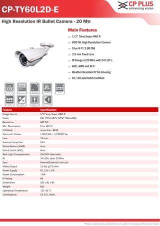CP-TY60L2D-E
High Resolution IR Bullet Camera - 20 Mtr
                                                    Main Features
                                                       1/3" Sony Super HAD II
                                                       600 TVL High Resolution Camera
                                                       0 lux @ F1.2 (IR ON)
                                                       3.6 mm Fixed Lens
                                                       IR Range of 20 Mtrs with 24 LED's
                                                       AGC, AWB and BLC
                                                       Weather Resistant IP 66 Housing
                                                       CE, FCC and RoHS Certified




Feature                   Specification
Image Sensor              1/3" Sony Super HAD II
Pixels                    PAL:752Hx582V, NTSC:768Hx494V
Resolution                600 TVL
Min. Illumination         0 lux @F1.2
S/N Ratio                 more than 48dB
Electronic Shutter        1/50(1/60) - 1/100000 Sec
Lens                      3.6 mm
Gamma Correction          0.45
White Balance (AWB)       Auto
Gain Control (AGC)        Auto
Back Light Compensation   ON/OFF Selectable
IR                        24 LEDs, Upto 20 Mtrs
Sync                      Internal/External Line Lock
Video Output              1.0 Vp-p/75 ohm
Power Supply              DC 12V ± 5%
Power Consumption         <5W
IP Rating                 66
Dimensions                205 x 81 x 85
Weight                    600
Operating Temperature     -20~50 °C
Certifications            CE, FCC, RoHs




                                                                  *Product casing and specifications are subject to change without prior notice
 