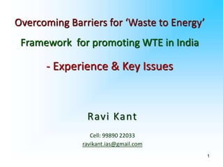 1
Ravi Kant
Cell: 99890 22033
ravikant.ias@gmail.com
Overcoming Barriers for ‘Waste to Energy’
Framework for promoting WTE in India
- Experience & Key Issues
 