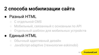 2 способа мобилизации сайта
● Разный HTML
○ С отдельной CMS
○ Мобильный, связанный с основным по API
○ Отдельный шаблон для мобильных устройств
● Единый HTML
○ Обычный адаптивный дизайн
○ JavaScript-adaptive (технология eskimobi)
15
 