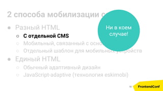 2 способа мобилизации сайта
● Разный HTML
○ С отдельной CMS
○ Мобильный, связанный с основным по API
○ Отдельный шаблон для мобильных устройств
● Единый HTML
○ Обычный адаптивный дизайн
○ JavaScript-adaptive (технология eskimobi)
Ни в коем
случае!
16
 