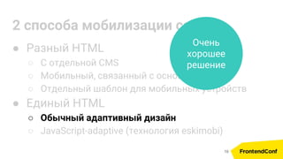 2 способа мобилизации сайта
● Разный HTML
○ С отдельной CMS
○ Мобильный, связанный с основным по API
○ Отдельный шаблон для мобильных устройств
● Единый HTML
○ Обычный адаптивный дизайн
○ JavaScript-adaptive (технология eskimobi)
Очень
хорошее
решение
19
 