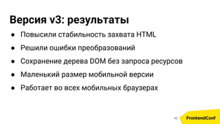 Версия v3: результаты
● Повыcили стабильность захвата HTML
● Решили ошибки преобразований
● Сохранение дерева DOM без запроса ресурсов
● Маленький размер мобильной версии
● Работает во всех мобильных браузерах
42
 