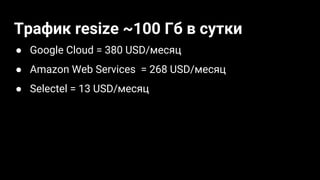 Трафик resize ~100 Гб в сутки
● Google Cloud = 380 USD/месяц
● Amazon Web Services = 268 USD/месяц
● Selectel = 13 USD/месяц
 