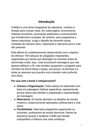Introdução
A Bíblia é uma fonte inesgotável de sabedoria, conforto e
direção para nossas vidas. Em cada página, encontramos
histórias ancestrais, promessas poderosas e ensinamentos
que transformam corações. No entanto, para pregadores e
líderes espirituais, surge o desafio de transmitir essas
verdades de maneira clara, impactante e relevante para a vida
das pessoas.
Este eBook foi cuidadosamente desenvolvido com o objetivo
de oferecer 150 esboços de pregações impactantes,
organizados por temas que abrangem as diversas áreas da
caminhada cristã. Aqui, você encontrará mensagens que não
apenas edificam a fé, mas também equiparam o pregador para
ministrar de forma eficaz à igreja, aos jovens, às famílias e a
todas as pessoas que buscam uma conexão mais profunda
com Deus.
Por que este e-book é indispensável?
● Clareza e Organização: Cada esboço foi elaborado com
base em passagens bíblicas específicas, apresentando
pontos claros para facilitar a preparação e apresentação
da mensagem.
● Relevância: Os temas abordam os desafios do mundo
moderno, proporcionando aplicações práticas para a vida
diária.
● Flexibilidade: Ideal para pregadores experientes ou
iniciantes, professores de escola dominical, líderes de
pequenos grupos e qualquer cristão que deseje
compartilhar a Palavra com mais confiança.
1
 