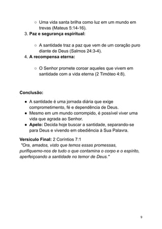 ○ Uma vida santa brilha como luz em um mundo em
trevas (Mateus 5:14-16).
3. Paz e segurança espiritual:
○ A santidade traz a paz que vem de um coração puro
diante de Deus (Salmos 24:3-4).
4. A recompensa eterna:
○ O Senhor promete coroar aqueles que vivem em
santidade com a vida eterna (2 Timóteo 4:8).
Conclusão:
● A santidade é uma jornada diária que exige
comprometimento, fé e dependência de Deus.
● Mesmo em um mundo corrompido, é possível viver uma
vida que agrada ao Senhor.
● Apelo: Decida hoje buscar a santidade, separando-se
para Deus e vivendo em obediência à Sua Palavra.
Versículo Final: 2 Coríntios 7:1
"Ora, amados, visto que temos essas promessas,
purifiquemo-nos de tudo o que contamina o corpo e o espírito,
aperfeiçoando a santidade no temor de Deus."
9
 