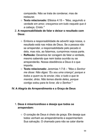 compaixão. Não se trata de condenar, mas de
restaurar.
○ Texto relacionado: Efésios 4:15 – "Mas, seguindo a
verdade em amor, cresçamos em tudo naquele que é
a cabeça, Cristo."
2. A responsabilidade de falar e deixar o resultado com
Deus:
○ Embora a responsabilidade de advertir seja nossa, o
resultado está nas mãos de Deus. Se a pessoa não
se arrepender, a responsabilidade pelo pecado é
dela, mas nós, ao falarmos, cumprimos nossa parte.
○ Reflexão: Devemos ter coragem de falar a verdade,
mesmo sabendo que nem todos ouvirão ou se
arrependerão. Nossa obediência a Deus é o que
importa.
○ Texto relacionado: Jeremias 1:7-8 – "Mas o Senhor
me disse: Não digas: 'Eu sou uma criança'; porque a
todos a quem eu te enviar, irás; e tudo o que te
mandar, dirás. Não temas diante deles, porque
contigo estou para te livrar, diz o Senhor."
IV. A Alegria do Arrependimento e a Graça de Deus
1. Deus é misericordioso e deseja que todos se
arrependam:
○ O coração de Deus é cheio de graça. Ele deseja que
todos venham ao arrependimento e experimentem
Sua salvação. O chamado para não se calar diante
99
 