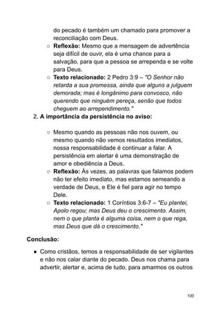 do pecado é também um chamado para promover a
reconciliação com Deus.
○ Reflexão: Mesmo que a mensagem de advertência
seja difícil de ouvir, ela é uma chance para a
salvação, para que a pessoa se arrependa e se volte
para Deus.
○ Texto relacionado: 2 Pedro 3:9 – "O Senhor não
retarda a sua promessa, ainda que alguns a julguem
demorada; mas é longânimo para convosco, não
querendo que ninguém pereça, senão que todos
cheguem ao arrependimento."
2. A importância da persistência no aviso:
○ Mesmo quando as pessoas não nos ouvem, ou
mesmo quando não vemos resultados imediatos,
nossa responsabilidade é continuar a falar. A
persistência em alertar é uma demonstração de
amor e obediência a Deus.
○ Reflexão: Às vezes, as palavras que falamos podem
não ter efeito imediato, mas estamos semeando a
verdade de Deus, e Ele é fiel para agir no tempo
Dele.
○ Texto relacionado: 1 Coríntios 3:6-7 – "Eu plantei,
Apolo regou; mas Deus deu o crescimento. Assim,
nem o que planta é alguma coisa, nem o que rega,
mas Deus que dá o crescimento."
Conclusão:
● Como cristãos, temos a responsabilidade de ser vigilantes
e não nos calar diante do pecado. Deus nos chama para
advertir, alertar e, acima de tudo, para amarmos os outros
100
 
