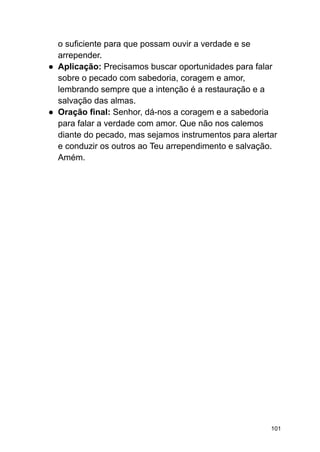 o suficiente para que possam ouvir a verdade e se
arrepender.
● Aplicação: Precisamos buscar oportunidades para falar
sobre o pecado com sabedoria, coragem e amor,
lembrando sempre que a intenção é a restauração e a
salvação das almas.
● Oração final: Senhor, dá-nos a coragem e a sabedoria
para falar a verdade com amor. Que não nos calemos
diante do pecado, mas sejamos instrumentos para alertar
e conduzir os outros ao Teu arrependimento e salvação.
Amém.
101
 