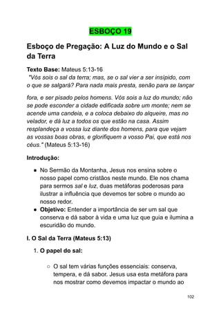 ESBOÇO 19
Esboço de Pregação: A Luz do Mundo e o Sal
da Terra
Texto Base: Mateus 5:13-16
"Vós sois o sal da terra; mas, se o sal vier a ser insípido, com
o que se salgará? Para nada mais presta, senão para se lançar
fora, e ser pisado pelos homens. Vós sois a luz do mundo; não
se pode esconder a cidade edificada sobre um monte; nem se
acende uma candeia, e a coloca debaixo do alqueire, mas no
velador, e dá luz a todos os que estão na casa. Assim
resplandeça a vossa luz diante dos homens, para que vejam
as vossas boas obras, e glorifiquem a vosso Pai, que está nos
céus." (Mateus 5:13-16)
Introdução:
● No Sermão da Montanha, Jesus nos ensina sobre o
nosso papel como cristãos neste mundo. Ele nos chama
para sermos sal e luz, duas metáforas poderosas para
ilustrar a influência que devemos ter sobre o mundo ao
nosso redor.
● Objetivo: Entender a importância de ser um sal que
conserva e dá sabor à vida e uma luz que guia e ilumina a
escuridão do mundo.
I. O Sal da Terra (Mateus 5:13)
1. O papel do sal:
○ O sal tem várias funções essenciais: conserva,
tempera, e dá sabor. Jesus usa esta metáfora para
nos mostrar como devemos impactar o mundo ao
102
 