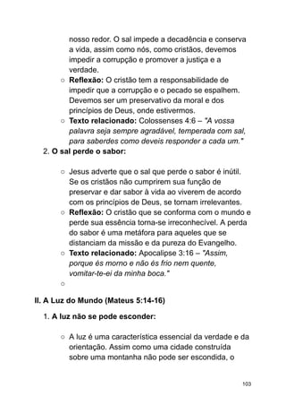nosso redor. O sal impede a decadência e conserva
a vida, assim como nós, como cristãos, devemos
impedir a corrupção e promover a justiça e a
verdade.
○ Reflexão: O cristão tem a responsabilidade de
impedir que a corrupção e o pecado se espalhem.
Devemos ser um preservativo da moral e dos
princípios de Deus, onde estivermos.
○ Texto relacionado: Colossenses 4:6 – "A vossa
palavra seja sempre agradável, temperada com sal,
para saberdes como deveis responder a cada um."
2. O sal perde o sabor:
○ Jesus adverte que o sal que perde o sabor é inútil.
Se os cristãos não cumprirem sua função de
preservar e dar sabor à vida ao viverem de acordo
com os princípios de Deus, se tornam irrelevantes.
○ Reflexão: O cristão que se conforma com o mundo e
perde sua essência torna-se irreconhecível. A perda
do sabor é uma metáfora para aqueles que se
distanciam da missão e da pureza do Evangelho.
○ Texto relacionado: Apocalipse 3:16 – "Assim,
porque és morno e não és frio nem quente,
vomitar-te-ei da minha boca."
○
II. A Luz do Mundo (Mateus 5:14-16)
1. A luz não se pode esconder:
○ A luz é uma característica essencial da verdade e da
orientação. Assim como uma cidade construída
sobre uma montanha não pode ser escondida, o
103
 