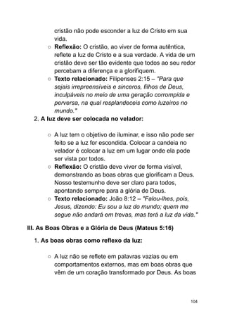 cristão não pode esconder a luz de Cristo em sua
vida.
○ Reflexão: O cristão, ao viver de forma autêntica,
reflete a luz de Cristo e a sua verdade. A vida de um
cristão deve ser tão evidente que todos ao seu redor
percebam a diferença e a glorifiquem.
○ Texto relacionado: Filipenses 2:15 – "Para que
sejais irrepreensíveis e sinceros, filhos de Deus,
inculpáveis no meio de uma geração corrompida e
perversa, na qual resplandeceis como luzeiros no
mundo."
2. A luz deve ser colocada no velador:
○ A luz tem o objetivo de iluminar, e isso não pode ser
feito se a luz for escondida. Colocar a candeia no
velador é colocar a luz em um lugar onde ela pode
ser vista por todos.
○ Reflexão: O cristão deve viver de forma visível,
demonstrando as boas obras que glorificam a Deus.
Nosso testemunho deve ser claro para todos,
apontando sempre para a glória de Deus.
○ Texto relacionado: João 8:12 – "Falou-lhes, pois,
Jesus, dizendo: Eu sou a luz do mundo; quem me
segue não andará em trevas, mas terá a luz da vida."
III. As Boas Obras e a Glória de Deus (Mateus 5:16)
1. As boas obras como reflexo da luz:
○ A luz não se reflete em palavras vazias ou em
comportamentos externos, mas em boas obras que
vêm de um coração transformado por Deus. As boas
104
 