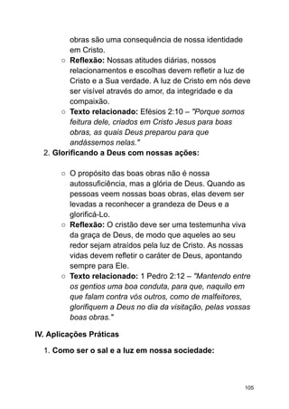 obras são uma consequência de nossa identidade
em Cristo.
○ Reflexão: Nossas atitudes diárias, nossos
relacionamentos e escolhas devem refletir a luz de
Cristo e a Sua verdade. A luz de Cristo em nós deve
ser visível através do amor, da integridade e da
compaixão.
○ Texto relacionado: Efésios 2:10 – "Porque somos
feitura dele, criados em Cristo Jesus para boas
obras, as quais Deus preparou para que
andássemos nelas."
2. Glorificando a Deus com nossas ações:
○ O propósito das boas obras não é nossa
autossuficiência, mas a glória de Deus. Quando as
pessoas veem nossas boas obras, elas devem ser
levadas a reconhecer a grandeza de Deus e a
glorificá-Lo.
○ Reflexão: O cristão deve ser uma testemunha viva
da graça de Deus, de modo que aqueles ao seu
redor sejam atraídos pela luz de Cristo. As nossas
vidas devem refletir o caráter de Deus, apontando
sempre para Ele.
○ Texto relacionado: 1 Pedro 2:12 – "Mantendo entre
os gentios uma boa conduta, para que, naquilo em
que falam contra vós outros, como de malfeitores,
glorifiquem a Deus no dia da visitação, pelas vossas
boas obras."
IV. Aplicações Práticas
1. Como ser o sal e a luz em nossa sociedade:
105
 