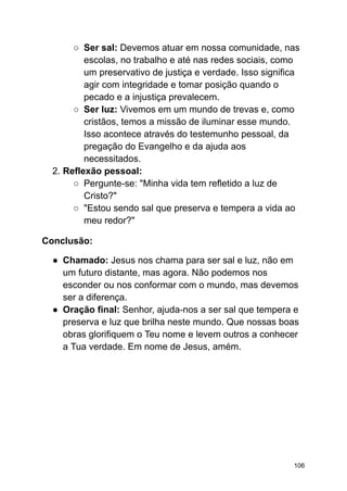○ Ser sal: Devemos atuar em nossa comunidade, nas
escolas, no trabalho e até nas redes sociais, como
um preservativo de justiça e verdade. Isso significa
agir com integridade e tomar posição quando o
pecado e a injustiça prevalecem.
○ Ser luz: Vivemos em um mundo de trevas e, como
cristãos, temos a missão de iluminar esse mundo.
Isso acontece através do testemunho pessoal, da
pregação do Evangelho e da ajuda aos
necessitados.
2. Reflexão pessoal:
○ Pergunte-se: "Minha vida tem refletido a luz de
Cristo?"
○ "Estou sendo sal que preserva e tempera a vida ao
meu redor?"
Conclusão:
● Chamado: Jesus nos chama para ser sal e luz, não em
um futuro distante, mas agora. Não podemos nos
esconder ou nos conformar com o mundo, mas devemos
ser a diferença.
● Oração final: Senhor, ajuda-nos a ser sal que tempera e
preserva e luz que brilha neste mundo. Que nossas boas
obras glorifiquem o Teu nome e levem outros a conhecer
a Tua verdade. Em nome de Jesus, amém.
106
 