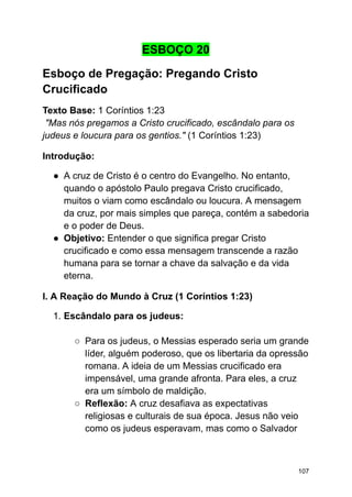ESBOÇO 20
Esboço de Pregação: Pregando Cristo
Crucificado
Texto Base: 1 Coríntios 1:23
"Mas nós pregamos a Cristo crucificado, escândalo para os
judeus e loucura para os gentios." (1 Coríntios 1:23)
Introdução:
● A cruz de Cristo é o centro do Evangelho. No entanto,
quando o apóstolo Paulo pregava Cristo crucificado,
muitos o viam como escândalo ou loucura. A mensagem
da cruz, por mais simples que pareça, contém a sabedoria
e o poder de Deus.
● Objetivo: Entender o que significa pregar Cristo
crucificado e como essa mensagem transcende a razão
humana para se tornar a chave da salvação e da vida
eterna.
I. A Reação do Mundo à Cruz (1 Coríntios 1:23)
1. Escândalo para os judeus:
○ Para os judeus, o Messias esperado seria um grande
líder, alguém poderoso, que os libertaria da opressão
romana. A ideia de um Messias crucificado era
impensável, uma grande afronta. Para eles, a cruz
era um símbolo de maldição.
○ Reflexão: A cruz desafiava as expectativas
religiosas e culturais de sua época. Jesus não veio
como os judeus esperavam, mas como o Salvador
107
 