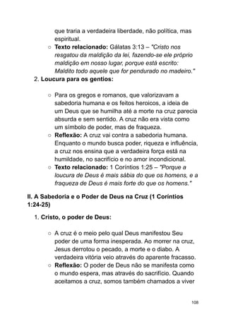 que traria a verdadeira liberdade, não política, mas
espiritual.
○ Texto relacionado: Gálatas 3:13 – "Cristo nos
resgatou da maldição da lei, fazendo-se ele próprio
maldição em nosso lugar, porque está escrito:
Maldito todo aquele que for pendurado no madeiro."
2. Loucura para os gentios:
○ Para os gregos e romanos, que valorizavam a
sabedoria humana e os feitos heroicos, a ideia de
um Deus que se humilha até a morte na cruz parecia
absurda e sem sentido. A cruz não era vista como
um símbolo de poder, mas de fraqueza.
○ Reflexão: A cruz vai contra a sabedoria humana.
Enquanto o mundo busca poder, riqueza e influência,
a cruz nos ensina que a verdadeira força está na
humildade, no sacrifício e no amor incondicional.
○ Texto relacionado: 1 Coríntios 1:25 – "Porque a
loucura de Deus é mais sábia do que os homens, e a
fraqueza de Deus é mais forte do que os homens."
II. A Sabedoria e o Poder de Deus na Cruz (1 Coríntios
1:24-25)
1. Cristo, o poder de Deus:
○ A cruz é o meio pelo qual Deus manifestou Seu
poder de uma forma inesperada. Ao morrer na cruz,
Jesus derrotou o pecado, a morte e o diabo. A
verdadeira vitória veio através do aparente fracasso.
○ Reflexão: O poder de Deus não se manifesta como
o mundo espera, mas através do sacrifício. Quando
aceitamos a cruz, somos também chamados a viver
108
 