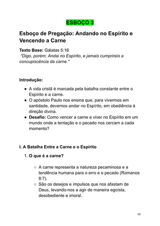 ESBOÇO 3
Esboço de Pregação: Andando no Espírito e
Vencendo a Carne
Texto Base: Gálatas 5:16
"Digo, porém: Andai no Espírito, e jamais cumprireis a
concupiscência da carne."
Introdução:
● A vida cristã é marcada pela batalha constante entre o
Espírito e a carne.
● O apóstolo Paulo nos ensina que, para vivermos em
santidade, devemos andar no Espírito, em obediência à
direção divina.
● Desafio: Como vencer a carne e viver no Espírito em um
mundo onde a tentação e o pecado nos cercam a cada
momento?
I. A Batalha Entre a Carne e o Espírito
1. O que é a carne?
○ A carne representa a natureza pecaminosa e a
tendência humana para o erro e o pecado (Romanos
8:7).
○ São os desejos e impulsos que nos afastam de
Deus, levando-nos a agir de maneira egoísta,
desobediente e imoral.
10
 