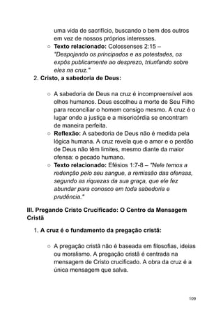 uma vida de sacrifício, buscando o bem dos outros
em vez de nossos próprios interesses.
○ Texto relacionado: Colossenses 2:15 –
"Despojando os principados e as potestades, os
expôs publicamente ao desprezo, triunfando sobre
eles na cruz."
2. Cristo, a sabedoria de Deus:
○ A sabedoria de Deus na cruz é incompreensível aos
olhos humanos. Deus escolheu a morte de Seu Filho
para reconciliar o homem consigo mesmo. A cruz é o
lugar onde a justiça e a misericórdia se encontram
de maneira perfeita.
○ Reflexão: A sabedoria de Deus não é medida pela
lógica humana. A cruz revela que o amor e o perdão
de Deus não têm limites, mesmo diante da maior
ofensa: o pecado humano.
○ Texto relacionado: Efésios 1:7-8 – "Nele temos a
redenção pelo seu sangue, a remissão das ofensas,
segundo as riquezas da sua graça, que ele fez
abundar para conosco em toda sabedoria e
prudência."
III. Pregando Cristo Crucificado: O Centro da Mensagem
Cristã
1. A cruz é o fundamento da pregação cristã:
○ A pregação cristã não é baseada em filosofias, ideias
ou moralismo. A pregação cristã é centrada na
mensagem de Cristo crucificado. A obra da cruz é a
única mensagem que salva.
109
 