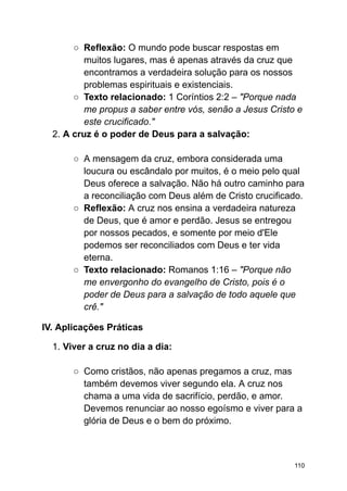 ○ Reflexão: O mundo pode buscar respostas em
muitos lugares, mas é apenas através da cruz que
encontramos a verdadeira solução para os nossos
problemas espirituais e existenciais.
○ Texto relacionado: 1 Coríntios 2:2 – "Porque nada
me propus a saber entre vós, senão a Jesus Cristo e
este crucificado."
2. A cruz é o poder de Deus para a salvação:
○ A mensagem da cruz, embora considerada uma
loucura ou escândalo por muitos, é o meio pelo qual
Deus oferece a salvação. Não há outro caminho para
a reconciliação com Deus além de Cristo crucificado.
○ Reflexão: A cruz nos ensina a verdadeira natureza
de Deus, que é amor e perdão. Jesus se entregou
por nossos pecados, e somente por meio d'Ele
podemos ser reconciliados com Deus e ter vida
eterna.
○ Texto relacionado: Romanos 1:16 – "Porque não
me envergonho do evangelho de Cristo, pois é o
poder de Deus para a salvação de todo aquele que
crê."
IV. Aplicações Práticas
1. Viver a cruz no dia a dia:
○ Como cristãos, não apenas pregamos a cruz, mas
também devemos viver segundo ela. A cruz nos
chama a uma vida de sacrifício, perdão, e amor.
Devemos renunciar ao nosso egoísmo e viver para a
glória de Deus e o bem do próximo.
110
 