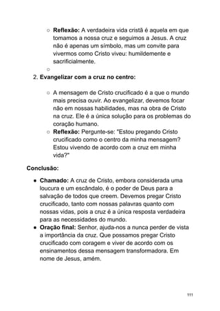 ○ Reflexão: A verdadeira vida cristã é aquela em que
tomamos a nossa cruz e seguimos a Jesus. A cruz
não é apenas um símbolo, mas um convite para
vivermos como Cristo viveu: humildemente e
sacrificialmente.
○
2. Evangelizar com a cruz no centro:
○ A mensagem de Cristo crucificado é a que o mundo
mais precisa ouvir. Ao evangelizar, devemos focar
não em nossas habilidades, mas na obra de Cristo
na cruz. Ele é a única solução para os problemas do
coração humano.
○ Reflexão: Pergunte-se: "Estou pregando Cristo
crucificado como o centro da minha mensagem?
Estou vivendo de acordo com a cruz em minha
vida?"
Conclusão:
● Chamado: A cruz de Cristo, embora considerada uma
loucura e um escândalo, é o poder de Deus para a
salvação de todos que creem. Devemos pregar Cristo
crucificado, tanto com nossas palavras quanto com
nossas vidas, pois a cruz é a única resposta verdadeira
para as necessidades do mundo.
● Oração final: Senhor, ajuda-nos a nunca perder de vista
a importância da cruz. Que possamos pregar Cristo
crucificado com coragem e viver de acordo com os
ensinamentos dessa mensagem transformadora. Em
nome de Jesus, amém.
111
 