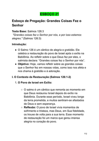 ESBOÇO 21
Esboço de Pregação: Grandes Coisas Fez o
Senhor
Texto Base: Salmos 126:3
"Grandes coisas fez o Senhor por nós, e por isso estamos
alegres." (Salmos 126:3)
Introdução:
● O Salmo 126 é um cântico de alegria e gratidão. Ele
celebra a restauração do povo de Israel após o exílio na
Babilônia. Ao refletir sobre o que Deus fez por eles, o
salmista declara: “Grandes coisas fez o Senhor por nós”.
● Objetivo: Hoje, vamos refletir sobre as grandes coisas
que o Senhor fez em nossas vidas, como isso nos afeta e
nos chama à gratidão e à adoração.
I. O Contexto da Restauração (Salmos 126:1-2)
1. O Povo de Israel em Exílio:
○ O salmo é um cântico que remonta ao momento em
que Deus restaurou Israel depois do exílio na
Babilônia. Durante esse período, Israel viveu longe
da terra prometida, e muitos sentiram-se afastados
de Deus e sem esperança.
○ Reflexão: O povo de Israel vivia momentos de
sofrimento e tristeza, mas Deus, em Sua fidelidade,
os trouxe de volta para a sua terra. Esse momento
de restauração foi um marco que gerou imensa
alegria no coração do povo.
112
 