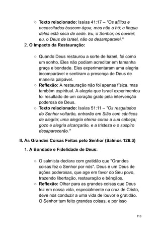 ○ Texto relacionado: Isaías 41:17 – "Os aflitos e
necessitados buscam água, mas não a há; a língua
deles está seca de sede. Eu, o Senhor, os ouvirei;
eu, o Deus de Israel, não os desampararei."
2. O Impacto da Restauração:
○ Quando Deus restaurou a sorte de Israel, foi como
um sonho. Eles não podiam acreditar em tamanha
graça e bondade. Eles experimentaram uma alegria
incomparável e sentiram a presença de Deus de
maneira palpável.
○ Reflexão: A restauração não foi apenas física, mas
também espiritual. A alegria que Israel experimentou
foi resultado de um coração grato pela intervenção
poderosa de Deus.
○ Texto relacionado: Isaías 51:11 – "Os resgatados
do Senhor voltarão, entrarão em Sião com cânticos
de alegria; uma alegria eterna coroa a sua cabeça;
gozo e alegria alcançarão, e a tristeza e o suspiro
desaparecerão."
II. As Grandes Coisas Feitas pelo Senhor (Salmos 126:3)
1. A Bondade e Fidelidade de Deus:
○ O salmista declara com gratidão que "Grandes
coisas fez o Senhor por nós". Deus é um Deus de
ações poderosas, que age em favor do Seu povo,
trazendo libertação, restauração e bênçãos.
○ Reflexão: Olhar para as grandes coisas que Deus
fez em nossa vida, especialmente na cruz de Cristo,
deve nos conduzir a uma vida de louvor e gratidão.
O Senhor tem feito grandes coisas, e por isso
113
 
