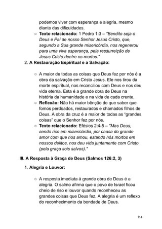 podemos viver com esperança e alegria, mesmo
diante das dificuldades.
○ Texto relacionado: 1 Pedro 1:3 – "Bendito seja o
Deus e Pai de nosso Senhor Jesus Cristo, que,
segundo a Sua grande misericórdia, nos regenerou
para uma viva esperança, pela ressurreição de
Jesus Cristo dentre os mortos."
2. A Restauração Espiritual e a Salvação:
○ A maior de todas as coisas que Deus fez por nós é a
obra da salvação em Cristo Jesus. Ele nos tirou da
morte espiritual, nos reconciliou com Deus e nos deu
vida eterna. Esta é a grande obra de Deus na
história da humanidade e na vida de cada crente.
○ Reflexão: Não há maior bênção do que saber que
fomos perdoados, restaurados e chamados filhos de
Deus. A obra da cruz é a maior de todas as “grandes
coisas” que o Senhor fez por nós.
○ Texto relacionado: Efésios 2:4-5 – "Mas Deus,
sendo rico em misericórdia, por causa do grande
amor com que nos amou, estando nós mortos em
nossos delitos, nos deu vida juntamente com Cristo
(pela graça sois salvos)."
III. A Resposta à Graça de Deus (Salmos 126:2, 3)
1. Alegria e Louvor:
○ A resposta imediata à grande obra de Deus é a
alegria. O salmo afirma que o povo de Israel ficou
cheio de riso e louvor quando reconheceu as
grandes coisas que Deus fez. A alegria é um reflexo
do reconhecimento da bondade de Deus.
114
 