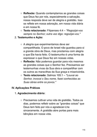 ○ Reflexão: Quando contemplamos as grandes coisas
que Deus fez por nós, especialmente a salvação,
nossa resposta deve ser de alegria e gratidão. Isso
se reflete em nossa adoração, em nossa vida diária
e em nossa fé.
○ Texto relacionado: Filipenses 4:4 – "Regozijai-vos
sempre no Senhor; outra vez digo: regozijai-vos."
2. Testemunho e Ação:
○ A alegria que experimentamos deve ser
compartilhada. O povo de Israel não guardou para si
a grande obra de Deus, mas proclamou com alegria
o que Ele havia feito. O testemunho é uma forma de
expressar o que Deus fez em nossas vidas.
○ Reflexão: Não podemos guardar para nós mesmos
as grandes coisas que o Senhor fez. Precisamos ser
testemunhas vivas da Sua obra e compartilhar com
os outros as maravilhas da Sua graça e misericórdia.
○ Texto relacionado: Salmos 105:1 – "Louvai ao
Senhor, invocai o Seu nome, fazei conhecidas as
Suas obras entre os povos."
IV. Aplicações Práticas
1. Agradecimento diário:
○ Precisamos cultivar uma vida de gratidão. Todos os
dias, podemos refletir sobre as "grandes coisas" que
Deus tem feito por nós e agradecer-Lhe
sinceramente. A gratidão abre portas para mais
bênçãos em nossa vida.
115
 