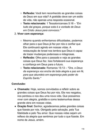 ○ Reflexão: Você tem reconhecido as grandes coisas
de Deus em sua vida? A gratidão deve ser um estilo
de vida, não apenas uma resposta ocasional.
○ Texto relacionado: 1 Tessalonicenses 5:18 – "Em
tudo dai graças, porque esta é a vontade de Deus
em Cristo Jesus para convosco."
2. Viver com esperança:
○ Mesmo quando enfrentamos dificuldades, podemos
olhar para o que Deus já fez por nós e confiar que
Ele continuará agindo em nossas vidas. A
restauração de Israel nos lembra que Deus é capaz
de trazer mudanças poderosas e milagrosas.
○ Reflexão: Olhe para o passado e veja as grandes
coisas que Deus fez. Isso fortalecerá sua esperança
e confiança em Deus para o futuro.
○ Texto relacionado: Romanos 15:13 – "Ora, o Deus
da esperança vos encha de toda alegria e paz em fé,
para que abundeis em esperança pelo poder do
Espírito Santo."
Conclusão:
● Chamado: Hoje, somos convidados a refletir sobre as
grandes coisas que Deus fez por nós. Ele nos resgatou,
nos perdoou e nos deu uma nova vida. Que possamos
viver com alegria, gratidão e como testemunhas dessa
grande obra em nossas vidas.
● Oração final: Senhor, agradecemos pelas grandes coisas
que fizeste por nós. Obrigado pela salvação, pela Tua
fidelidade e pelo Teu amor. Que nossas vidas sejam um
reflexo da alegria que sentimos por tudo o que fizeste. Em
nome de Jesus, amém.
116
 