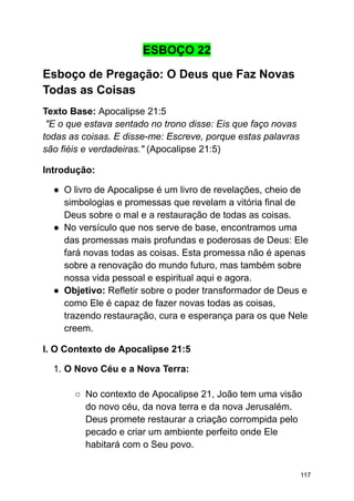 ESBOÇO 22
Esboço de Pregação: O Deus que Faz Novas
Todas as Coisas
Texto Base: Apocalipse 21:5
"E o que estava sentado no trono disse: Eis que faço novas
todas as coisas. E disse-me: Escreve, porque estas palavras
são fiéis e verdadeiras." (Apocalipse 21:5)
Introdução:
● O livro de Apocalipse é um livro de revelações, cheio de
simbologias e promessas que revelam a vitória final de
Deus sobre o mal e a restauração de todas as coisas.
● No versículo que nos serve de base, encontramos uma
das promessas mais profundas e poderosas de Deus: Ele
fará novas todas as coisas. Esta promessa não é apenas
sobre a renovação do mundo futuro, mas também sobre
nossa vida pessoal e espiritual aqui e agora.
● Objetivo: Refletir sobre o poder transformador de Deus e
como Ele é capaz de fazer novas todas as coisas,
trazendo restauração, cura e esperança para os que Nele
creem.
I. O Contexto de Apocalipse 21:5
1. O Novo Céu e a Nova Terra:
○ No contexto de Apocalipse 21, João tem uma visão
do novo céu, da nova terra e da nova Jerusalém.
Deus promete restaurar a criação corrompida pelo
pecado e criar um ambiente perfeito onde Ele
habitará com o Seu povo.
117
 