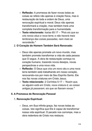 ○ Reflexão: A promessa de fazer novas todas as
coisas se refere não apenas à criação física, mas à
restauração de toda a ordem de Deus, uma
renovação espiritual e moral. Deus não apenas
transformará a criação, mas também trará uma
completa transformação para a humanidade.
○ Texto relacionado: Isaías 65:17 – "Pois eis que eu
crio novos céus e nova terra; e não haverá mais
lembrança das coisas passadas, nem mais se
recordarão."
2. O Coração do Homem Também Será Renovado:
○ Deus não apenas promete um novo mundo, mas
também promete transformar a vida de cada pessoa
que O segue. A obra de restauração começa no
coração humano, trazendo novos desejos, novas
perspectivas e uma nova vida.
○ Reflexão: O Deus que cria um novo céu e uma nova
terra também está trabalhando em nosso coração,
renovando-nos por meio de Seu Espírito Santo. Ele
nos faz novas criaturas em Cristo Jesus.
○ Texto relacionado: 2 Coríntios 5:17 – "Assim que,
se alguém está em Cristo, nova criatura é; as coisas
antigas já passaram; eis que se fizeram novas."
II. A Promessa de Renovação Pessoal
1. Renovação Espiritual:
○ Deus, em Sua infinita graça, faz novas todas as
coisas. Isto significa que Ele é capaz de transformar
nossa vida espiritual. O pecado nos corrompe, mas a
obra redentora de Cristo nos restaura.
118
 