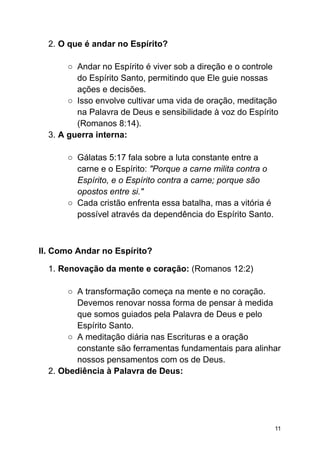 2. O que é andar no Espírito?
○ Andar no Espírito é viver sob a direção e o controle
do Espírito Santo, permitindo que Ele guie nossas
ações e decisões.
○ Isso envolve cultivar uma vida de oração, meditação
na Palavra de Deus e sensibilidade à voz do Espírito
(Romanos 8:14).
3. A guerra interna:
○ Gálatas 5:17 fala sobre a luta constante entre a
carne e o Espírito: "Porque a carne milita contra o
Espírito, e o Espírito contra a carne; porque são
opostos entre si."
○ Cada cristão enfrenta essa batalha, mas a vitória é
possível através da dependência do Espírito Santo.
II. Como Andar no Espírito?
1. Renovação da mente e coração: (Romanos 12:2)
○ A transformação começa na mente e no coração.
Devemos renovar nossa forma de pensar à medida
que somos guiados pela Palavra de Deus e pelo
Espírito Santo.
○ A meditação diária nas Escrituras e a oração
constante são ferramentas fundamentais para alinhar
nossos pensamentos com os de Deus.
2. Obediência à Palavra de Deus:
11
 