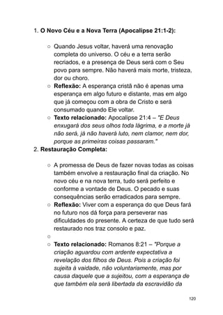 1. O Novo Céu e a Nova Terra (Apocalipse 21:1-2):
○ Quando Jesus voltar, haverá uma renovação
completa do universo. O céu e a terra serão
recriados, e a presença de Deus será com o Seu
povo para sempre. Não haverá mais morte, tristeza,
dor ou choro.
○ Reflexão: A esperança cristã não é apenas uma
esperança em algo futuro e distante, mas em algo
que já começou com a obra de Cristo e será
consumado quando Ele voltar.
○ Texto relacionado: Apocalipse 21:4 – "E Deus
enxugará dos seus olhos toda lágrima, e a morte já
não será, já não haverá luto, nem clamor, nem dor,
porque as primeiras coisas passaram."
2. Restauração Completa:
○ A promessa de Deus de fazer novas todas as coisas
também envolve a restauração final da criação. No
novo céu e na nova terra, tudo será perfeito e
conforme a vontade de Deus. O pecado e suas
consequências serão erradicados para sempre.
○ Reflexão: Viver com a esperança do que Deus fará
no futuro nos dá força para perseverar nas
dificuldades do presente. A certeza de que tudo será
restaurado nos traz consolo e paz.
○
○ Texto relacionado: Romanos 8:21 – "Porque a
criação aguardou com ardente expectativa a
revelação dos filhos de Deus. Pois a criação foi
sujeita à vaidade, não voluntariamente, mas por
causa daquele que a sujeitou, com a esperança de
que também ela será libertada da escravidão da
120
 