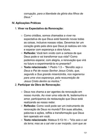 corrupção, para a liberdade da glória dos filhos de
Deus."
IV. Aplicações Práticas
1. Viver na Expectativa da Renovação:
○ Como cristãos, somos chamados a viver na
expectativa de que Deus está fazendo novas todas
as coisas, inclusive nossas vidas. Devemos ter um
coração grato pela obra que Deus já realizou em nós
e esperar com esperança a obra futura.
○ Reflexão: Você tem vivido com a certeza de que
Deus pode e vai transformar sua vida? Como
podemos esperar, com alegria, a renovação que virá
no futuro e experimentá-la no presente?
○ Texto relacionado: 1 Pedro 1:3 – "Bendito seja o
Deus e Pai de nosso Senhor Jesus Cristo, que,
segundo a Sua grande misericórdia, nos regenerou
para uma viva esperança, pela ressurreição de
Jesus Cristo dentre os mortos."
2. Participar da Obra de Renovação:
○ Deus nos chama a ser agentes da renovação em
nosso mundo. Ao viver uma vida de fé, testemunho e
amor, participamos da restauração que Deus está
realizando ao nosso redor.
○ Reflexão: Como você pode ser um instrumento de
renovação de Deus no mundo? Em suas atitudes,
palavras e ações, reflita a transformação que Deus
tem operado em você.
○ Texto relacionado: Mateus 5:13-14 – "Vós sois o sal
da terra; mas se o sal vier a ser insípido, com que se
121
 