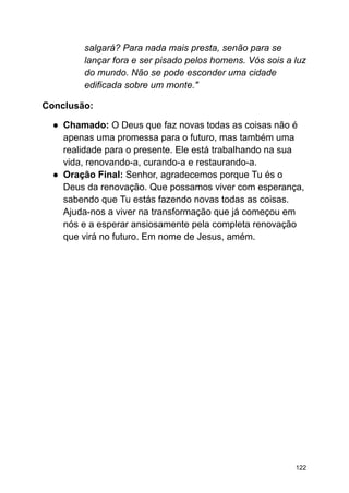 salgará? Para nada mais presta, senão para se
lançar fora e ser pisado pelos homens. Vós sois a luz
do mundo. Não se pode esconder uma cidade
edificada sobre um monte."
Conclusão:
● Chamado: O Deus que faz novas todas as coisas não é
apenas uma promessa para o futuro, mas também uma
realidade para o presente. Ele está trabalhando na sua
vida, renovando-a, curando-a e restaurando-a.
● Oração Final: Senhor, agradecemos porque Tu és o
Deus da renovação. Que possamos viver com esperança,
sabendo que Tu estás fazendo novas todas as coisas.
Ajuda-nos a viver na transformação que já começou em
nós e a esperar ansiosamente pela completa renovação
que virá no futuro. Em nome de Jesus, amém.
122
 