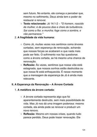 sem futuro. No entanto, ele começa a perceber que,
mesmo no sofrimento, Deus ainda tem o poder de
restaurar e renovar.
○ Texto relacionado: Jó 14:1-2 – "O homem, nascido
de mulher, é de poucos dias e cheio de turbulência.
Sai como a flor, e murcha; foge como a sombra, e
não permanece."
2. A fragilidade da vida humana:
○ Como Jó, muitas vezes nos sentimos como árvores
cortadas, sem esperança de renovação, achando
que nossas forças se acabaram e que nada mais
pode ser feito. O sofrimento nos faz questionar,
como a árvore cortada, se há mesmo uma chance de
renovação.
○ Reflexão: Às vezes, sentimos que nossa vida está
estagnada, que nossos sonhos estão destruídos ou
que nossa fé está enfraquecida. É nesse momento
que a mensagem de esperança de Jó é ainda mais
relevante.
II. A Esperança da Renovação – A Árvore Cortada
1. A metáfora da árvore cortada:
○ A árvore cortada representa algo que foi
aparentemente destruído, sem mais possibilidade de
vida. Mas Jó nos dá uma imagem poderosa: mesmo
cortada, ela ainda pode se renovar e produzir um
novo renovo.
○ Reflexão: Mesmo em nossas crises, quando tudo
parece perdido, Deus pode trazer renovação. Ele
124
 