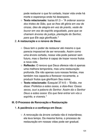 pode restaurar o que foi cortado, trazer vida onde há
morte e esperança onde há desespero.
○ Texto relacionado: Isaías 61:3 – "A ordenar acerca
dos tristes de Sião, que se lhes dê glória em vez de
cinzas, óleo de alegria em vez de pranto, veste de
louvor em vez de espírito angustiado, para que se
chamem árvores de justiça, plantação do Senhor,
para que Ele seja glorificado."
2. A restauração e o renovo de Deus:
○ Deus tem o poder de restaurar até mesmo o que
parecia impossível de ser renovado. Assim como
uma árvore cortada, nossa vida pode parecer sem
futuro, mas o Senhor é capaz de trazer novos frutos
e nova vida.
○ Reflexão: O renovo que Deus oferece não é apenas
uma melhora temporária, mas uma restauração
profunda. Ele não apenas cura nossas feridas, mas
também nos capacita a florescer novamente, a
produzir frutos que glorificam Seu nome.
○ Texto relacionado: Ezequiel 37:4-5 – "Então, me
disse: Profetiza a estes ossos, e dize-lhes: Ossos
secos, ouvi a palavra do Senhor. Assim diz o Senhor
Deus a estes ossos: Eis que farei entrar em vós o
espírito, e vivereis."
III. O Processo de Renovação e Restauração
1. A paciência e a confiança em Deus:
○ A renovação da árvore cortada não é instantânea;
ela leva tempo. Da mesma forma, o processo de
restauração em nossas vidas pode ser gradual.
125
 