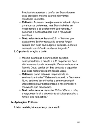 Precisamos aprender a confiar em Deus durante
esse processo, mesmo quando não vemos
resultados imediatos.
○ Reflexão: Às vezes, desejamos uma solução rápida
para nossos problemas, mas Deus trabalha em
nosso tempo e de acordo com Sua vontade. A
paciência é necessária para que a renovação
aconteça.
○ Texto relacionado: Isaías 40:31 – "Mas os que
esperam no Senhor renovarão as suas forças;
subirão com asas como águias; correrão, e não se
cansarão; caminharão, e não se fatigarão."
2. O poder da oração e da fé:
○ Mesmo quando as circunstâncias parecem
desesperadoras, a oração e a fé no poder de Deus
são instrumentos de renovação. Devemos buscar a
face de Deus, confiar em Sua bondade e aguardar
Sua ação restauradora em nossas vidas.
○ Reflexão: Como estamos respondendo ao
sofrimento e à crise? Estamos buscando a Deus com
fé, ou estamos desanimados e sem esperança?
Deus deseja ouvir nossa oração e nos conceder a
renovação que precisamos.
○ Texto relacionado: Jeremias 33:3 – "Clama a mim,
e responder-te-ei, e anunciar-te-ei coisas grandes e
firmes, que não sabes."
IV. Aplicações Práticas
1. Não desista, há esperança para você:
126
 