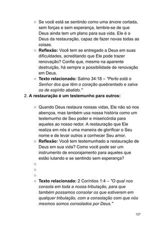 ○ Se você está se sentindo como uma árvore cortada,
sem forças e sem esperança, lembre-se de que
Deus ainda tem um plano para sua vida. Ele é o
Deus da restauração, capaz de fazer novas todas as
coisas.
○ Reflexão: Você tem se entregado a Deus em suas
dificuldades, acreditando que Ele pode trazer
renovação? Confie que, mesmo na aparente
destruição, há sempre a possibilidade de renovação
em Deus.
○ Texto relacionado: Salmo 34:18 – "Perto está o
Senhor dos que têm o coração quebrantado e salva
os de espírito abatido."
2. A restauração é um testemunho para outros:
○ Quando Deus restaura nossas vidas, Ele não só nos
abençoa, mas também usa nossa história como um
testemunho de Seu poder e misericórdia para
aqueles ao nosso redor. A restauração que Ele
realiza em nós é uma maneira de glorificar o Seu
nome e de levar outros a conhecer Seu amor.
○ Reflexão: Você tem testemunhado a restauração de
Deus em sua vida? Como você pode ser um
instrumento de encorajamento para aqueles que
estão lutando e se sentindo sem esperança?
○
○
○
○ Texto relacionado: 2 Coríntios 1:4 – "O qual nos
consola em toda a nossa tribulação, para que
também possamos consolar os que estiverem em
qualquer tribulação, com a consolação com que nós
mesmos somos consolados por Deus."
127
 