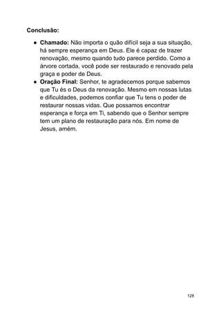 Conclusão:
● Chamado: Não importa o quão difícil seja a sua situação,
há sempre esperança em Deus. Ele é capaz de trazer
renovação, mesmo quando tudo parece perdido. Como a
árvore cortada, você pode ser restaurado e renovado pela
graça e poder de Deus.
● Oração Final: Senhor, te agradecemos porque sabemos
que Tu és o Deus da renovação. Mesmo em nossas lutas
e dificuldades, podemos confiar que Tu tens o poder de
restaurar nossas vidas. Que possamos encontrar
esperança e força em Ti, sabendo que o Senhor sempre
tem um plano de restauração para nós. Em nome de
Jesus, amém.
128
 