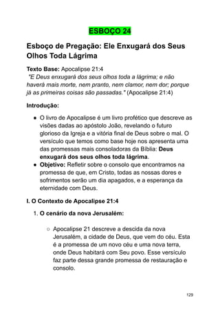 ESBOÇO 24
Esboço de Pregação: Ele Enxugará dos Seus
Olhos Toda Lágrima
Texto Base: Apocalipse 21:4
"E Deus enxugará dos seus olhos toda a lágrima; e não
haverá mais morte, nem pranto, nem clamor, nem dor; porque
já as primeiras coisas são passadas." (Apocalipse 21:4)
Introdução:
● O livro de Apocalipse é um livro profético que descreve as
visões dadas ao apóstolo João, revelando o futuro
glorioso da Igreja e a vitória final de Deus sobre o mal. O
versículo que temos como base hoje nos apresenta uma
das promessas mais consoladoras da Bíblia: Deus
enxugará dos seus olhos toda lágrima.
● Objetivo: Refletir sobre o consolo que encontramos na
promessa de que, em Cristo, todas as nossas dores e
sofrimentos serão um dia apagados, e a esperança da
eternidade com Deus.
I. O Contexto de Apocalipse 21:4
1. O cenário da nova Jerusalém:
○ Apocalipse 21 descreve a descida da nova
Jerusalém, a cidade de Deus, que vem do céu. Esta
é a promessa de um novo céu e uma nova terra,
onde Deus habitará com Seu povo. Esse versículo
faz parte dessa grande promessa de restauração e
consolo.
129
 