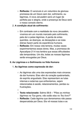 ○ Reflexão: O versículo é um vislumbre da gloriosa
promessa de um futuro sem dor, sofrimento, ou
lágrimas. A nova Jerusalém será um lugar de
perfeita paz e alegria, onde a presença de Deus será
o nosso consolo eterno.
2. A condição atual de sofrimento:
○ Em contraste com a realidade da nova Jerusalém,
vivemos em um mundo marcado pelo sofrimento,
pela dor e pelas lágrimas. A perda de entes
queridos, as doenças, as decepções e as lutas
diárias fazem parte da experiência humana.
○ Reflexão: Em nossa vida terrena, muitas vezes
experimentamos essas dores. Mas, a promessa de
Apocalipse 21:4 nos lembra que essas dificuldades
são temporárias. Um dia, todas as nossas lágrimas
serão enxugadas por Deus.
II. As Lágrimas e o Sofrimento na Vida Humana
1. As lágrimas como expressão de dor:
○ As lágrimas são uma das expressões mais sinceras
da dor humana. Elas vêm do coração quebrantado,
do espírito angustiado. Elas representam as lutas
internas e externas que enfrentamos, sejam
relacionadas à saúde, relacionamentos, perdas ou
frustrações.
○
○ Texto relacionado: Salmo 56:8 – "Pões as minhas
lágrimas na Tua garra, não estão elas no Teu livro?"
○ Reflexão: Cada lágrima que derramamos não passa
despercebida por Deus. Ele vê nossas lutas e as
130
 