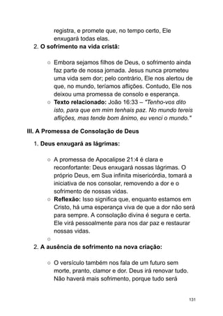 registra, e promete que, no tempo certo, Ele
enxugará todas elas.
2. O sofrimento na vida cristã:
○ Embora sejamos filhos de Deus, o sofrimento ainda
faz parte de nossa jornada. Jesus nunca prometeu
uma vida sem dor; pelo contrário, Ele nos alertou de
que, no mundo, teríamos aflições. Contudo, Ele nos
deixou uma promessa de consolo e esperança.
○ Texto relacionado: João 16:33 – "Tenho-vos dito
isto, para que em mim tenhais paz. No mundo tereis
aflições, mas tende bom ânimo, eu venci o mundo."
III. A Promessa de Consolação de Deus
1. Deus enxugará as lágrimas:
○ A promessa de Apocalipse 21:4 é clara e
reconfortante: Deus enxugará nossas lágrimas. O
próprio Deus, em Sua infinita misericórdia, tomará a
iniciativa de nos consolar, removendo a dor e o
sofrimento de nossas vidas.
○ Reflexão: Isso significa que, enquanto estamos em
Cristo, há uma esperança viva de que a dor não será
para sempre. A consolação divina é segura e certa.
Ele virá pessoalmente para nos dar paz e restaurar
nossas vidas.
○
2. A ausência de sofrimento na nova criação:
○ O versículo também nos fala de um futuro sem
morte, pranto, clamor e dor. Deus irá renovar tudo.
Não haverá mais sofrimento, porque tudo será
131
 