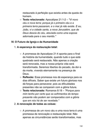 restaurado à perfeição que existia antes da queda do
homem.
○ Texto relacionado: Apocalipse 21:1-2 – "Vi novo
céu e nova terra; porque já o primeiro céu e a
primeira terra passaram, e o mar já não existe. E eu,
João, vi a cidade santa, a nova Jerusalém, que de
Deus descia do céu, ataviada como uma esposa
adornada para o seu marido."
IV. O Futuro da Igreja e da Humanidade
1. A esperança da restauração total:
○ A promessa de Apocalipse 21:4 aponta para o final
da história da humanidade, quando tudo o que está
quebrado será restaurado. Não apenas a criação
será renovada, mas a nossa própria vida será
transformada. Seremos libertos do pecado, da dor e
da morte, vivendo eternamente na presença de
Deus.
○ Reflexão: Essa promessa nos dá esperança para os
dias difíceis. Saber que existe um futuro glorioso nos
dá forças para perseverar, pois as dificuldades
presentes não se comparam com a glória futura.
○ Texto relacionado: Romanos 8:18 – "Porque para
mim tenho por certo que os sofrimentos do tempo
presente não podem ser comparados com a glória
que em nós há de ser revelada."
2. A renovação de todas as coisas:
○ A promessa de um novo céu e uma nova terra é uma
promessa de renovação e restauração total. Não
apenas as circunstâncias serão transformadas, mas
132
 