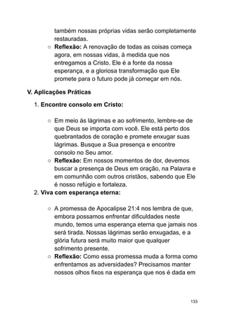 também nossas próprias vidas serão completamente
restauradas.
○ Reflexão: A renovação de todas as coisas começa
agora, em nossas vidas, à medida que nos
entregamos a Cristo. Ele é a fonte da nossa
esperança, e a gloriosa transformação que Ele
promete para o futuro pode já começar em nós.
V. Aplicações Práticas
1. Encontre consolo em Cristo:
○ Em meio às lágrimas e ao sofrimento, lembre-se de
que Deus se importa com você. Ele está perto dos
quebrantados de coração e promete enxugar suas
lágrimas. Busque a Sua presença e encontre
consolo no Seu amor.
○ Reflexão: Em nossos momentos de dor, devemos
buscar a presença de Deus em oração, na Palavra e
em comunhão com outros cristãos, sabendo que Ele
é nosso refúgio e fortaleza.
2. Viva com esperança eterna:
○ A promessa de Apocalipse 21:4 nos lembra de que,
embora possamos enfrentar dificuldades neste
mundo, temos uma esperança eterna que jamais nos
será tirada. Nossas lágrimas serão enxugadas, e a
glória futura será muito maior que qualquer
sofrimento presente.
○ Reflexão: Como essa promessa muda a forma como
enfrentamos as adversidades? Precisamos manter
nossos olhos fixos na esperança que nos é dada em
133
 