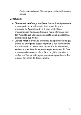Cristo, sabendo que Ele vem para restaurar todas as
coisas.
Conclusão:
● Chamado à confiança em Deus: Se você está passando
por um período de sofrimento, lembre-se de que a
promessa de Apocalipse 21:4 é para você. Deus
enxugará suas lágrimas e trará um futuro glorioso e sem
dor. Acredite que Ele está no controle e que a esperança
eterna está à sua frente.
● Oração Final: Senhor, te louvamos pela promessa de que
um dia Tu enxugarás nossas lágrimas e não haverá mais
dor, sofrimento ou morte. Nos momentos de dificuldade,
ajuda-nos a lembrar da esperança que temos em Ti. Que
possamos viver com os olhos fixos na glória que virá, e
confiar em Teu consolo agora, enquanto aguardamos Teu
retorno. Em nome de Jesus, amém.
134
 