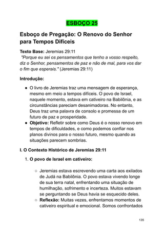 ESBOÇO 25
Esboço de Pregação: O Renovo do Senhor
para Tempos Difíceis
Texto Base: Jeremias 29:11
"Porque eu sei os pensamentos que tenho a vosso respeito,
diz o Senhor, pensamentos de paz e não de mal, para vos dar
o fim que esperais." (Jeremias 29:11)
Introdução:
● O livro de Jeremias traz uma mensagem de esperança,
mesmo em meio a tempos difíceis. O povo de Israel,
naquele momento, estava em cativeiro na Babilônia, e as
circunstâncias pareciam desanimadoras. No entanto,
Deus traz uma palavra de consolo e promessa de um
futuro de paz e prosperidade.
● Objetivo: Refletir sobre como Deus é o nosso renovo em
tempos de dificuldades, e como podemos confiar nos
planos divinos para o nosso futuro, mesmo quando as
situações parecem sombrias.
I. O Contexto Histórico de Jeremias 29:11
1. O povo de Israel em cativeiro:
○ Jeremias estava escrevendo uma carta aos exilados
de Judá na Babilônia. O povo estava vivendo longe
de sua terra natal, enfrentando uma situação de
humilhação, sofrimento e incerteza. Muitos estavam
se perguntando se Deus havia se esquecido deles.
○ Reflexão: Muitas vezes, enfrentamos momentos de
cativeiro espiritual e emocional. Somos confrontados
135
 