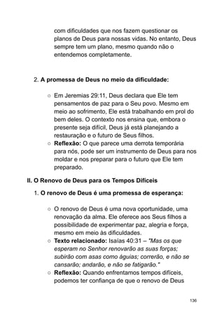 com dificuldades que nos fazem questionar os
planos de Deus para nossas vidas. No entanto, Deus
sempre tem um plano, mesmo quando não o
entendemos completamente.
2. A promessa de Deus no meio da dificuldade:
○ Em Jeremias 29:11, Deus declara que Ele tem
pensamentos de paz para o Seu povo. Mesmo em
meio ao sofrimento, Ele está trabalhando em prol do
bem deles. O contexto nos ensina que, embora o
presente seja difícil, Deus já está planejando a
restauração e o futuro de Seus filhos.
○ Reflexão: O que parece uma derrota temporária
para nós, pode ser um instrumento de Deus para nos
moldar e nos preparar para o futuro que Ele tem
preparado.
II. O Renovo de Deus para os Tempos Difíceis
1. O renovo de Deus é uma promessa de esperança:
○ O renovo de Deus é uma nova oportunidade, uma
renovação da alma. Ele oferece aos Seus filhos a
possibilidade de experimentar paz, alegria e força,
mesmo em meio às dificuldades.
○ Texto relacionado: Isaías 40:31 – "Mas os que
esperam no Senhor renovarão as suas forças;
subirão com asas como águias; correrão, e não se
cansarão; andarão, e não se fatigarão."
○ Reflexão: Quando enfrentamos tempos difíceis,
podemos ter confiança de que o renovo de Deus
136
 
