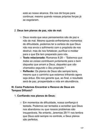 está ao nosso alcance. Ele nos dá forças para
continuar, mesmo quando nossas próprias forças já
se esgotaram.
2. Deus tem planos de paz, não de mal:
○ Deus revela que seus pensamentos são de paz e
não de mal. Mesmo quando enfrentamos momentos
de dificuldade, podemos ter a certeza de que Deus
não nos envia o sofrimento com o propósito de nos
destruir, mas de nos fortalecer, purificar e moldar
para o que Ele tem preparado para nós.
○ Texto relacionado: Romanos 8:28 – "Sabemos que
todas as coisas contribuem juntamente para o bem
daqueles que amam a Deus, daqueles que são
chamados segundo o Seu propósito."
○ Reflexão: Os planos de Deus são sempre bons,
mesmo que o caminho que estamos trilhando agora
seja árduo. Ele nos garante que, ao final, o resultado
será de paz, prosperidade e vida em abundância.
III. Como Podemos Encontrar o Renovo de Deus em
Tempos Difíceis?
1. Confiando nos planos de Deus:
○ Em momentos de dificuldade, nossa confiança é
testada. Podemos ser tentados a acreditar que Deus
nos abandonou ou que nossos problemas são
insuperáveis. No entanto, Jeremias 29:11 nos lembra
que Deus está sempre no controle, e Seus planos
são perfeitos.
137
 