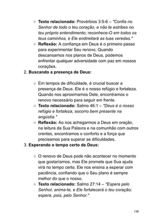 ○ Texto relacionado: Provérbios 3:5-6 – "Confia no
Senhor de todo o teu coração, e não te estribes no
teu próprio entendimento; reconhece-O em todos os
teus caminhos, e Ele endireitará as tuas veredas."
○ Reflexão: A confiança em Deus é o primeiro passo
para experimentar Seu renovo. Quando
descansamos nos planos de Deus, podemos
enfrentar qualquer adversidade com paz em nossos
corações.
2. Buscando a presença de Deus:
○ Em tempos de dificuldade, é crucial buscar a
presença de Deus. Ele é o nosso refúgio e fortaleza.
Quando nos aproximamos Dele, encontramos o
renovo necessário para seguir em frente.
○ Texto relacionado: Salmo 46:1 – "Deus é o nosso
refúgio e fortaleza, socorro bem presente na
angústia."
○ Reflexão: Ao nos achegarmos a Deus em oração,
na leitura da Sua Palavra e na comunhão com outros
crentes, encontramos o conforto e a força que
precisamos para superar as dificuldades.
3. Esperando o tempo certo de Deus:
○ O renovo de Deus pode não acontecer no momento
que gostaríamos, mas Ele promete que Sua ajuda
virá no tempo certo. Ele nos ensina a esperar com
paciência, confiando que o Seu plano é sempre
melhor do que o nosso.
○ Texto relacionado: Salmo 27:14 – "Espera pelo
Senhor, anima-te, e Ele fortalecerá o teu coração;
espera, pois, pelo Senhor."
138
 